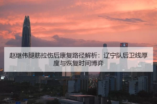 赵继伟腿筋拉伤后康复路径解析：辽宁队后卫线厚度与恢复时间博弈